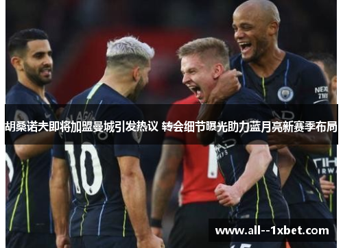 胡桑诺夫即将加盟曼城引发热议 转会细节曝光助力蓝月亮新赛季布局