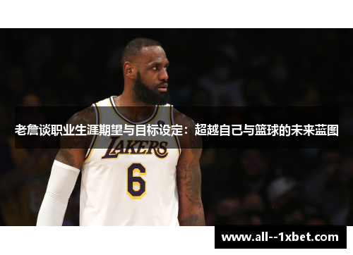老詹谈职业生涯期望与目标设定：超越自己与篮球的未来蓝图