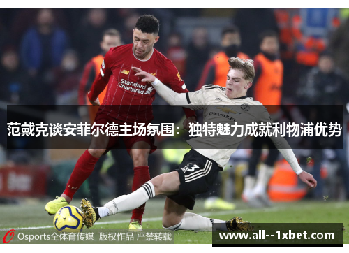 范戴克谈安菲尔德主场氛围：独特魅力成就利物浦优势