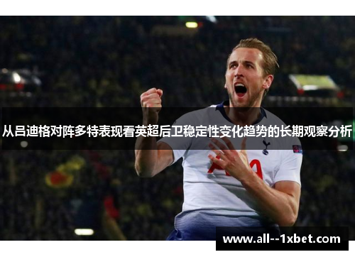 从吕迪格对阵多特表现看英超后卫稳定性变化趋势的长期观察分析
