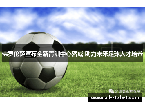 佛罗伦萨宣布全新青训中心落成 助力未来足球人才培养 佛罗伦萨宣布全新青训中心落成 助力未来足球人才培养