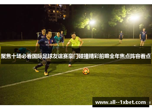 聚焦十场必看国际足球友谊赛豪门碰撞精彩前瞻全年焦点阵容看点 聚焦十场必看国际足球友谊赛豪门碰撞精彩前瞻全年焦点阵容看点